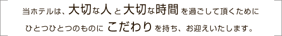 当ホテルは、大切な人と大切な時間を過ごして頂くためにひとつひとつのものにこだわりを持ち、お迎えいたします。